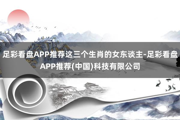 足彩看盘APP推荐这三个生肖的女东谈主-足彩看盘APP推荐(中国)科技有限公司