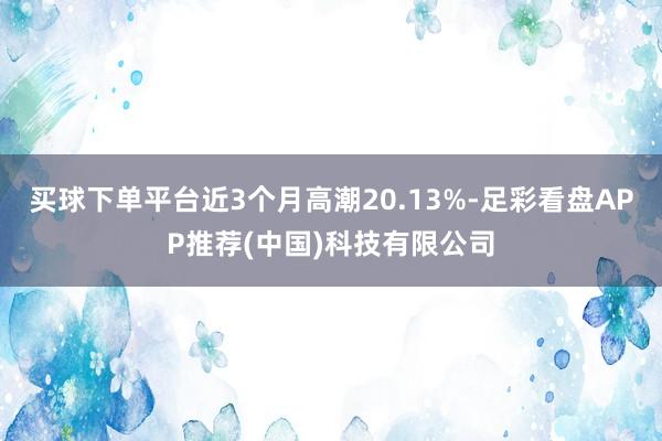 买球下单平台近3个月高潮20.13%-足彩看盘APP推荐(中国)科技有限公司