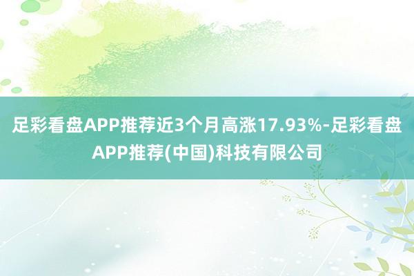 足彩看盘APP推荐近3个月高涨17.93%-足彩看盘APP推荐(中国)科技有限公司