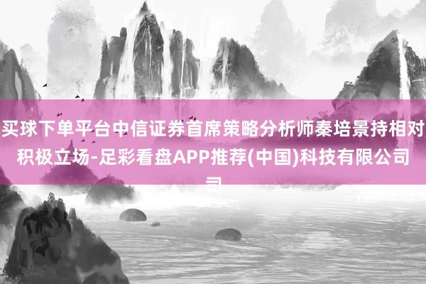 买球下单平台中信证券首席策略分析师秦培景持相对积极立场-足彩看盘APP推荐(中国)科技有限公司