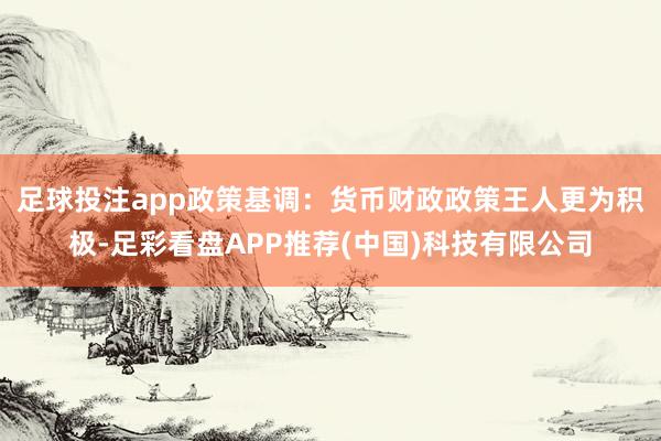 足球投注app　　政策基调：货币财政政策王人更为积极-足彩看盘APP推荐(中国)科技有限公司