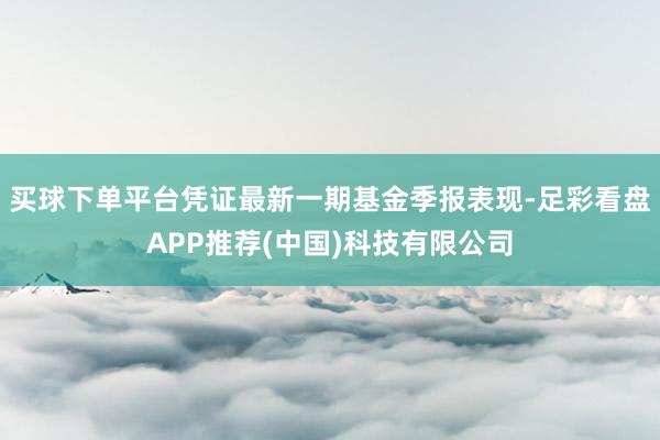 买球下单平台凭证最新一期基金季报表现-足彩看盘APP推荐(中国)科技有限公司