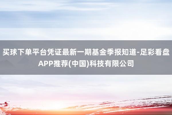 买球下单平台凭证最新一期基金季报知道-足彩看盘APP推荐(中国)科技有限公司