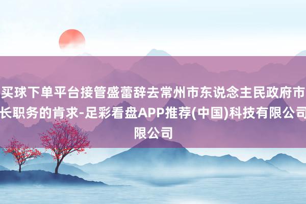 买球下单平台接管盛蕾辞去常州市东说念主民政府市长职务的肯求-足彩看盘APP推荐(中国)科技有限公司