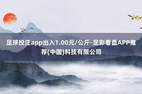 足球投注app出入1.00元/公斤-足彩看盘APP推荐(中国)科技有限公司