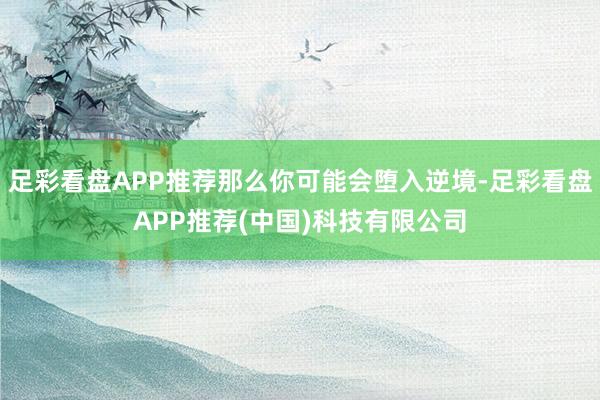 足彩看盘APP推荐那么你可能会堕入逆境-足彩看盘APP推荐(中国)科技有限公司