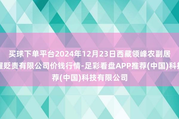 买球下单平台2024年12月23日西藏领峰农副居品运筹帷幄贬责有限公司价钱行情-足彩看盘APP推荐(中国)科技有限公司