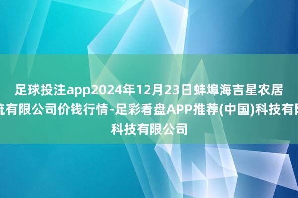 足球投注app2024年12月23日蚌埠海吉星农居品物流有限公司价钱行情-足彩看盘APP推荐(中国)科技有限公司