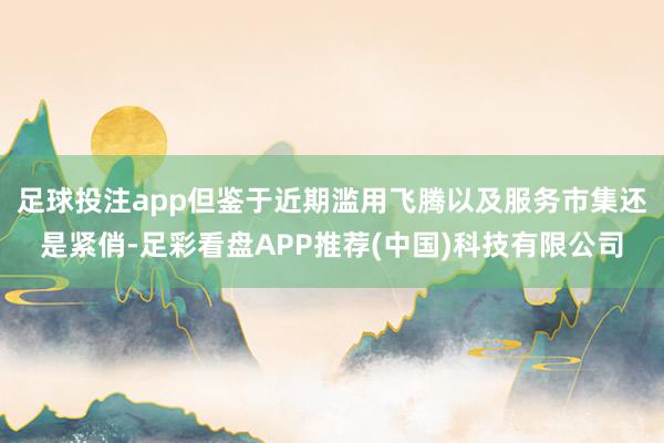 足球投注app但鉴于近期滥用飞腾以及服务市集还是紧俏-足彩看盘APP推荐(中国)科技有限公司