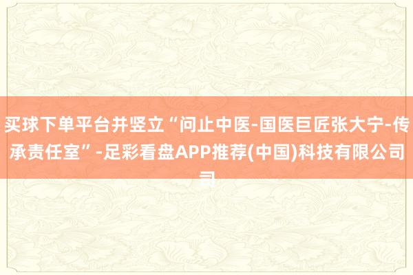 买球下单平台并竖立“问止中医-国医巨匠张大宁-传承责任室”-足彩看盘APP推荐(中国)科技有限公司