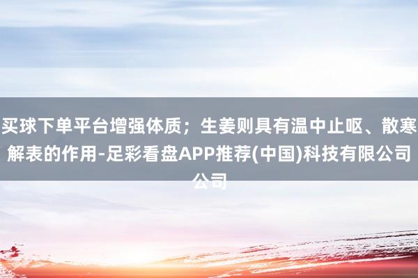 买球下单平台增强体质；生姜则具有温中止呕、散寒解表的作用-足彩看盘APP推荐(中国)科技有限公司