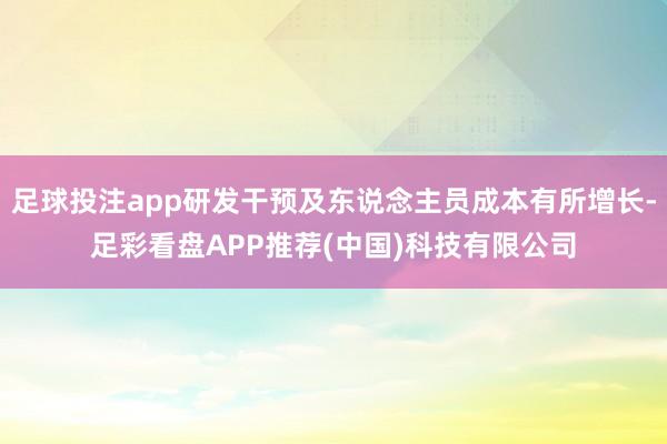 足球投注app研发干预及东说念主员成本有所增长-足彩看盘APP推荐(中国)科技有限公司