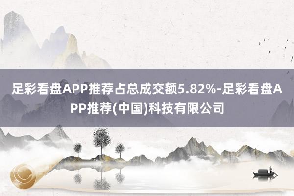 足彩看盘APP推荐占总成交额5.82%-足彩看盘APP推荐(中国)科技有限公司