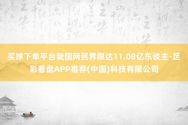 买球下单平台我国网民界限达11.08亿东谈主-足彩看盘APP推荐(中国)科技有限公司