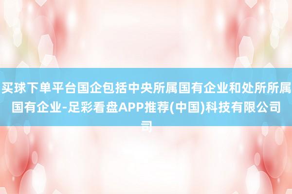 买球下单平台国企包括中央所属国有企业和处所所属国有企业-足彩看盘APP推荐(中国)科技有限公司