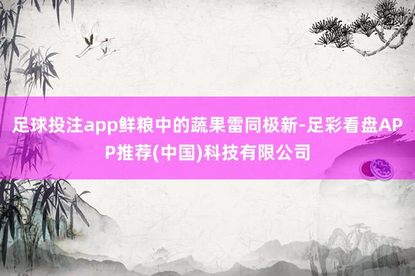 足球投注app鲜粮中的蔬果雷同极新-足彩看盘APP推荐(中国)科技有限公司