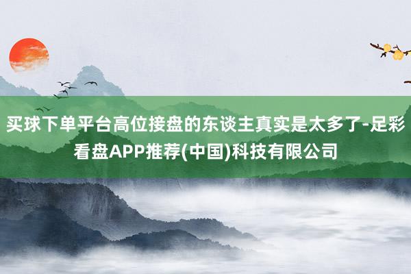 买球下单平台高位接盘的东谈主真实是太多了-足彩看盘APP推荐(中国)科技有限公司