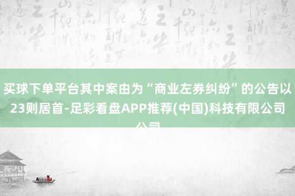 买球下单平台其中案由为“商业左券纠纷”的公告以23则居首-足彩看盘APP推荐(中国)科技有限公司