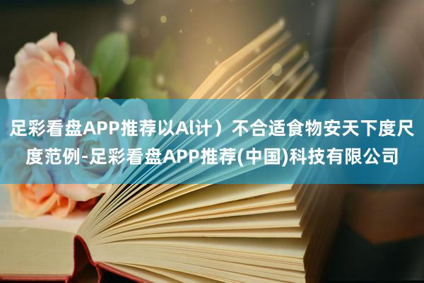 足彩看盘APP推荐以Al计）不合适食物安天下度尺度范例-足彩看盘APP推荐(中国)科技有限公司