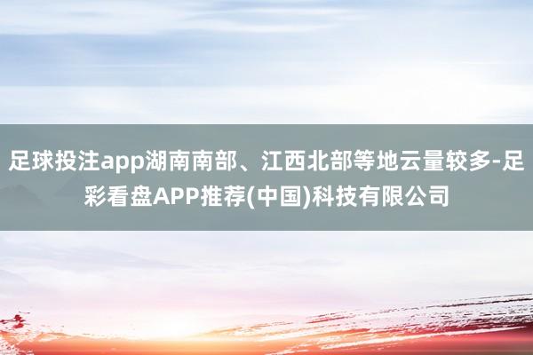 足球投注app湖南南部、江西北部等地云量较多-足彩看盘APP推荐(中国)科技有限公司