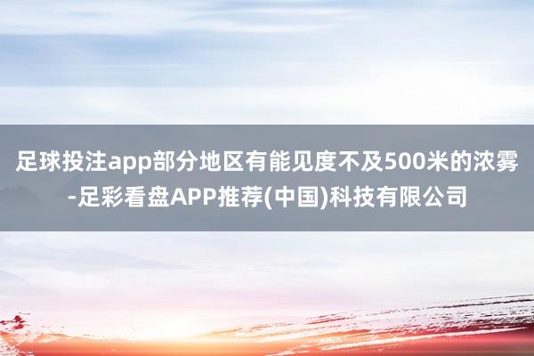 足球投注app部分地区有能见度不及500米的浓雾-足彩看盘APP推荐(中国)科技有限公司