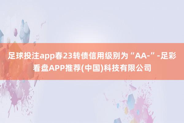 足球投注app春23转债信用级别为“AA-”-足彩看盘APP推荐(中国)科技有限公司